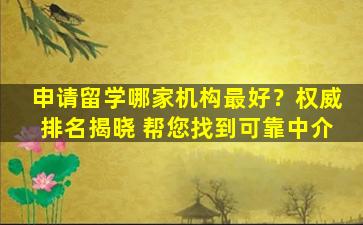 申请留学哪家机构最好？权威排名揭晓 帮您找到可靠中介